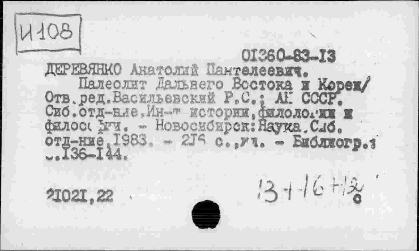 ﻿U40Ô
----	01360-83-13 ДЕРЕВЯНКО Анатолий Пантелеевич.
Палеолит Дальнего Востока ж Кореи/ Отв.ред.Васильевский РРС.; АН СССР. Сиб.отд-аие^Ин-1* истории,филологии ж фалос«. Jn. - Новосибирск: Наука. Сдб. от^^ние^19ВЗ„ - 2ТЯ с»,уч. - Бжблжогр.1
>1Q2L922 ‘